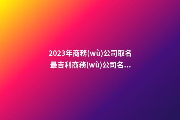 2023年商務(wù)公司取名 最吉利商務(wù)公司名字大全-名學網(wǎng)-第1張-公司起名-玄機派